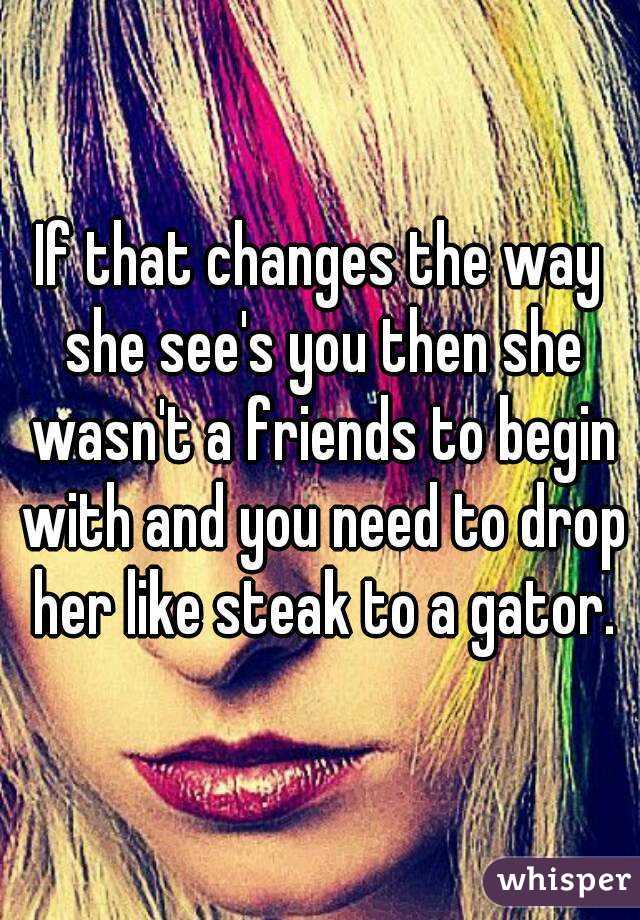If that changes the way she see's you then she wasn't a friends to begin with and you need to drop her like steak to a gator.