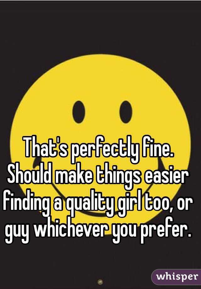 That's perfectly fine. Should make things easier finding a quality girl too, or guy whichever you prefer. 