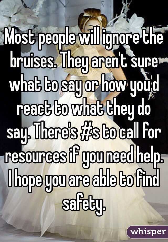 Most people will ignore the bruises. They aren't sure what to say or how you'd react to what they do say. There's #s to call for resources if you need help. I hope you are able to find safety.