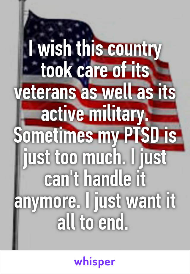 I wish this country took care of its veterans as well as its active military. Sometimes my PTSD is just too much. I just can't handle it anymore. I just want it all to end. 