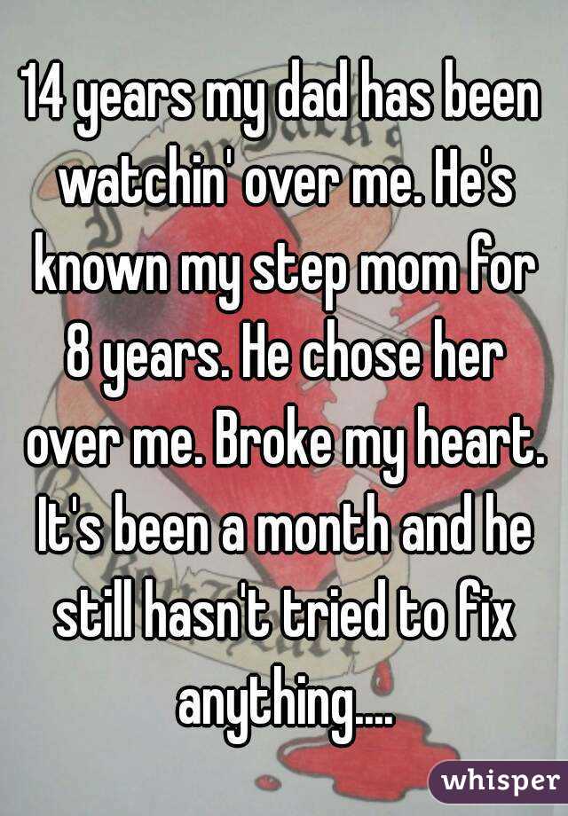 14 years my dad has been watchin' over me. He's known my step mom for 8 years. He chose her over me. Broke my heart. It's been a month and he still hasn't tried to fix anything....