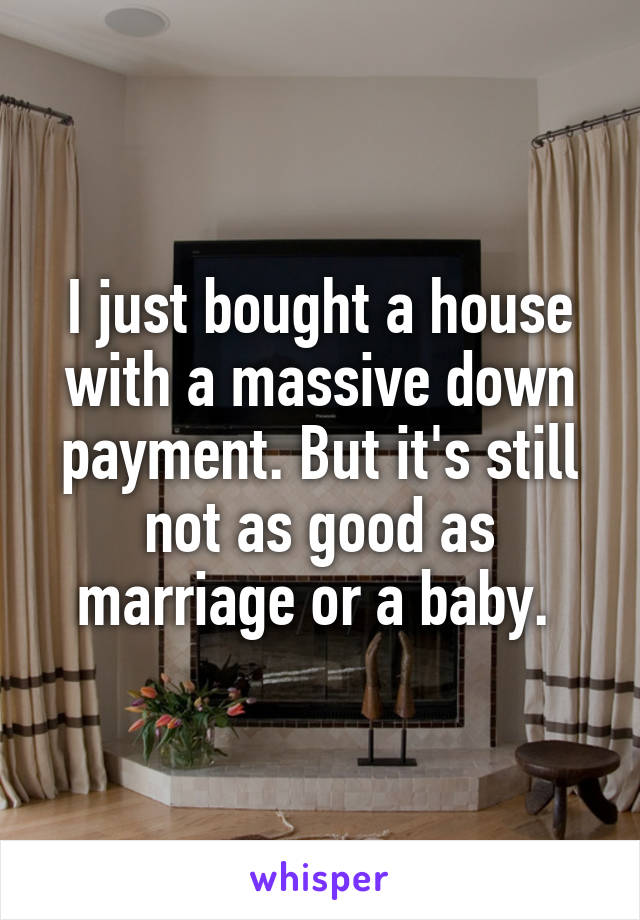 I just bought a house with a massive down payment. But it's still not as good as marriage or a baby. 