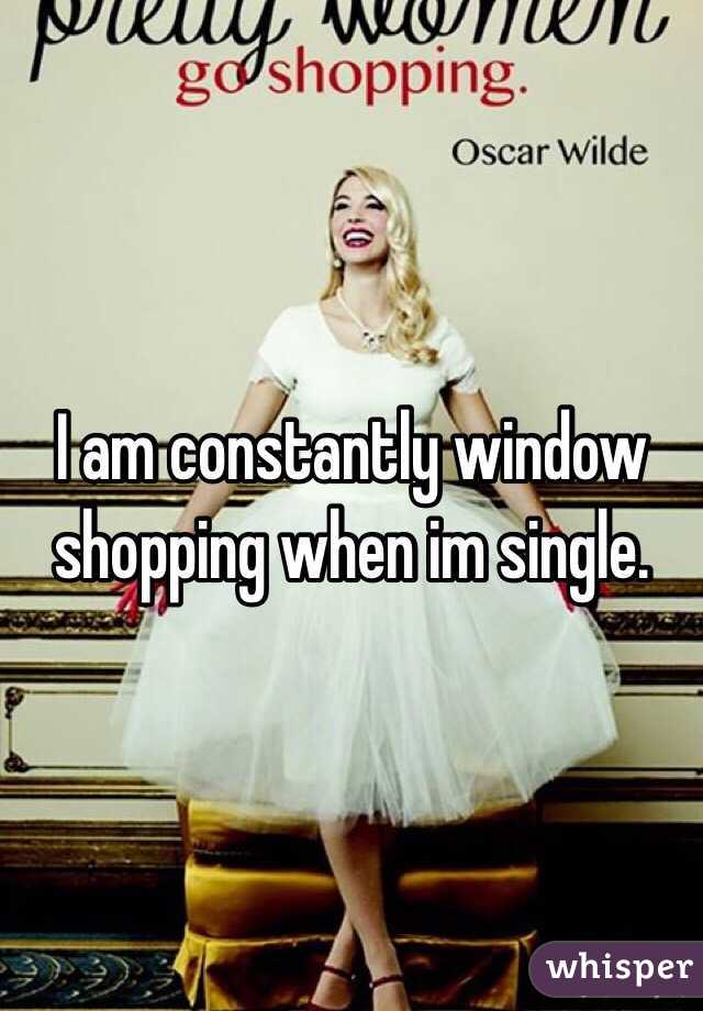 I am constantly window shopping when im single.