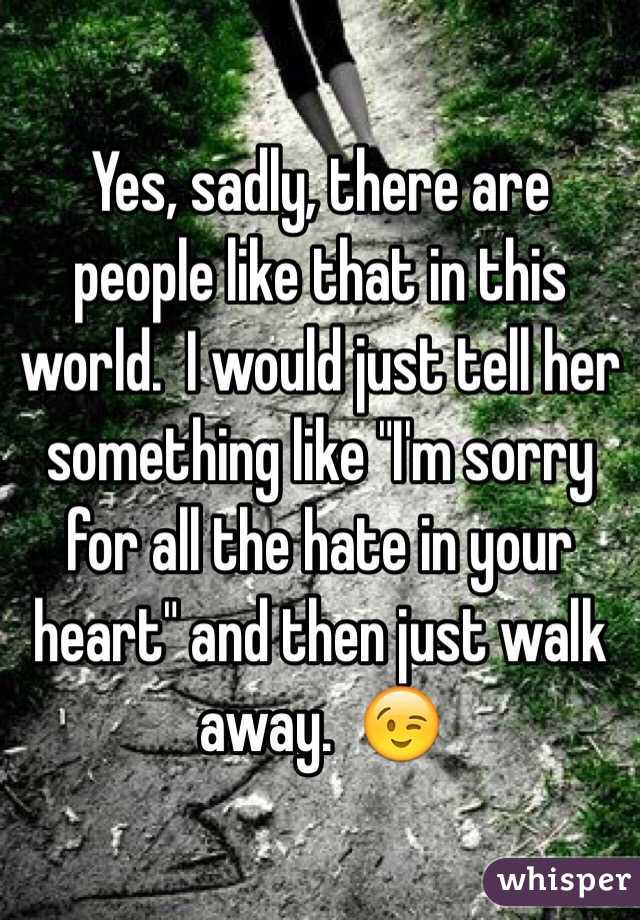 Yes, sadly, there are people like that in this world.  I would just tell her something like "I'm sorry for all the hate in your heart" and then just walk away.  😉