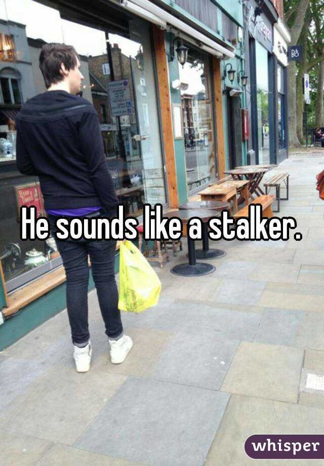 He sounds like a stalker.