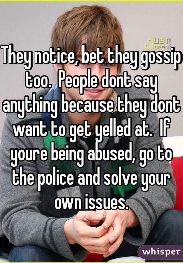 They notice, bet they gossip too.  People dont say anything because they dont want to get yelled at.  If youre being abused, go to the police and solve your own issues.