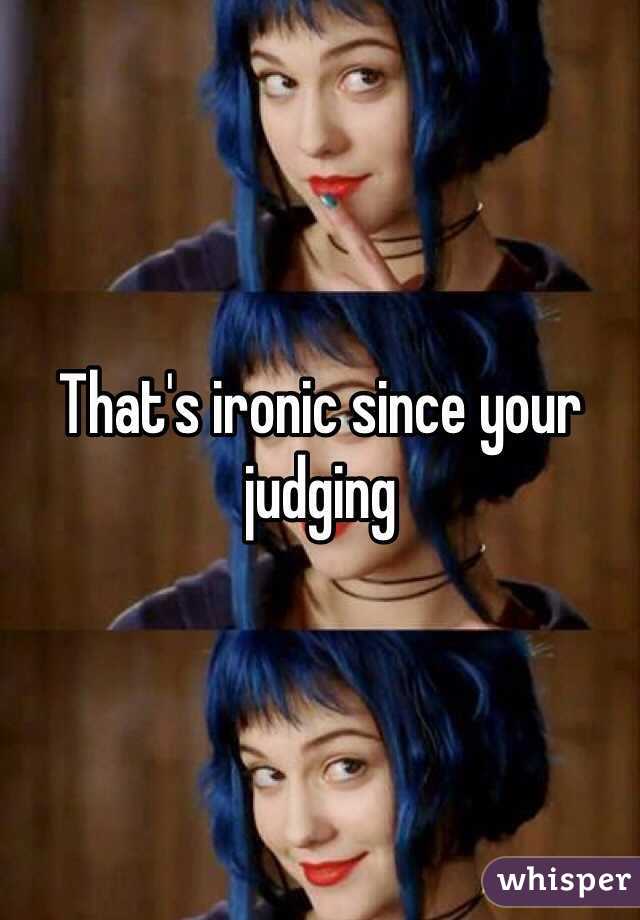 That's ironic since your judging 