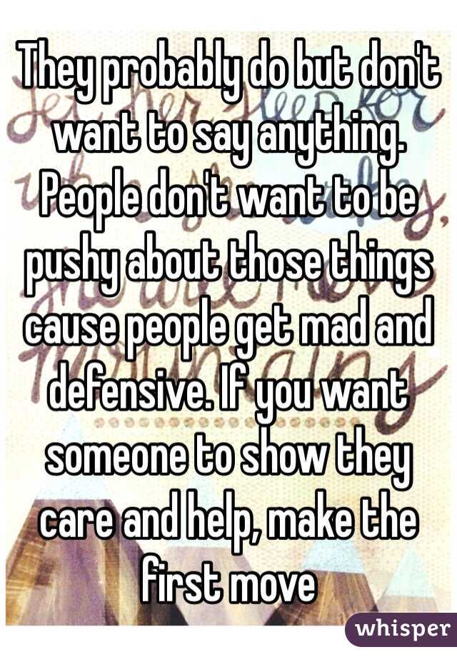 They probably do but don't want to say anything. People don't want to be pushy about those things cause people get mad and defensive. If you want someone to show they care and help, make the first move