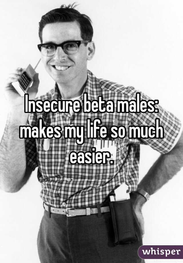 Insecure beta males: makes my life so much easier.