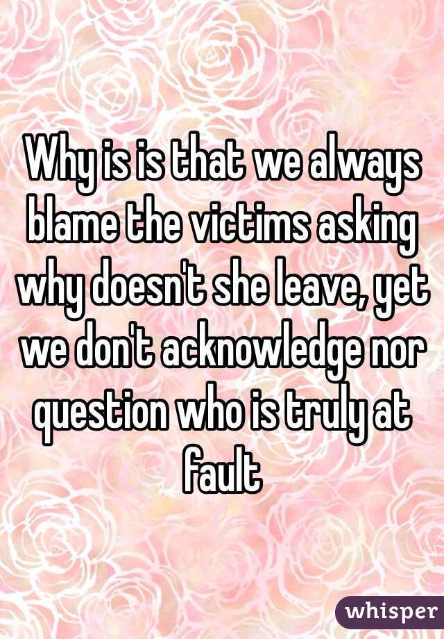 Why is is that we always blame the victims asking why doesn't she leave, yet we don't acknowledge nor question who is truly at fault 