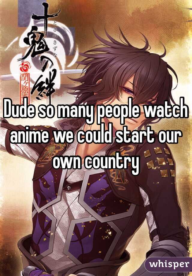 Dude so many people watch anime we could start our own country 