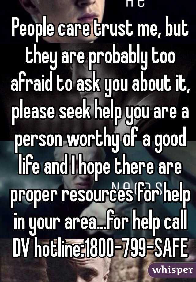 People care trust me, but they are probably too afraid to ask you about it, please seek help you are a person worthy of a good life and I hope there are proper resources for help in your area...for help call DV hotline:1800-799-SAFE