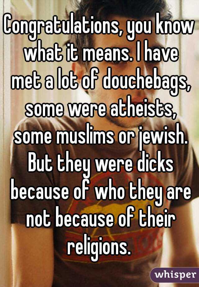 Congratulations, you know what it means. I have met a lot of douchebags, some were atheists, some muslims or jewish. But they were dicks because of who they are not because of their religions. 