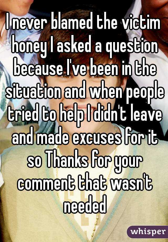 I never blamed the victim honey I asked a question because I've been in the situation and when people tried to help I didn't leave and made excuses for it so Thanks for your comment that wasn't needed