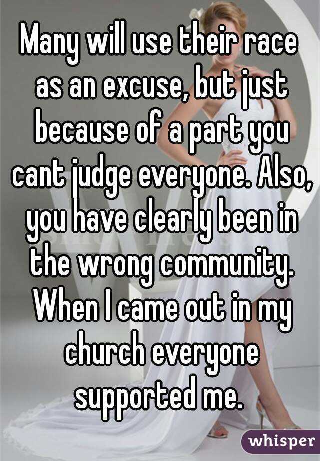 Many will use their race as an excuse, but just because of a part you cant judge everyone. Also, you have clearly been in the wrong community. When I came out in my church everyone supported me. 