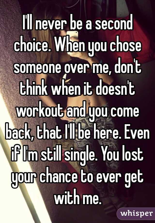 I'll never be a second choice. When you chose someone over me, don't think when it doesn't workout and you come back, that I'll be here. Even if I'm still single. You lost your chance to ever get with me. 