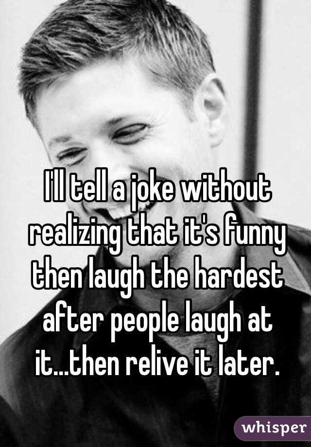 I'll tell a joke without realizing that it's funny then laugh the hardest after people laugh at it...then relive it later.