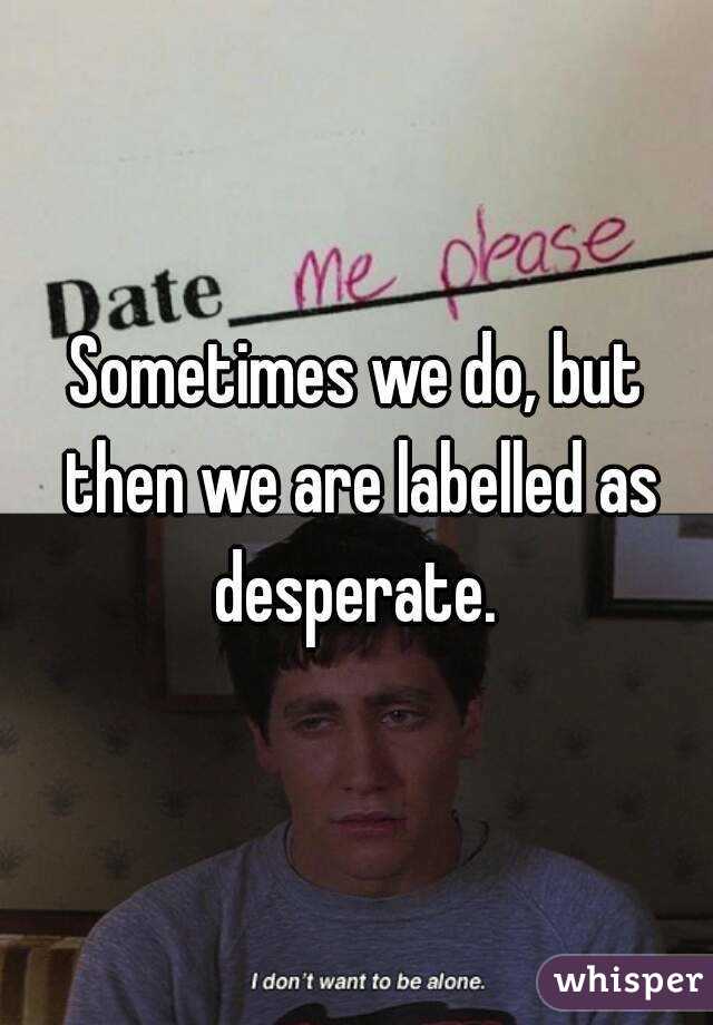 Sometimes we do, but then we are labelled as desperate. 