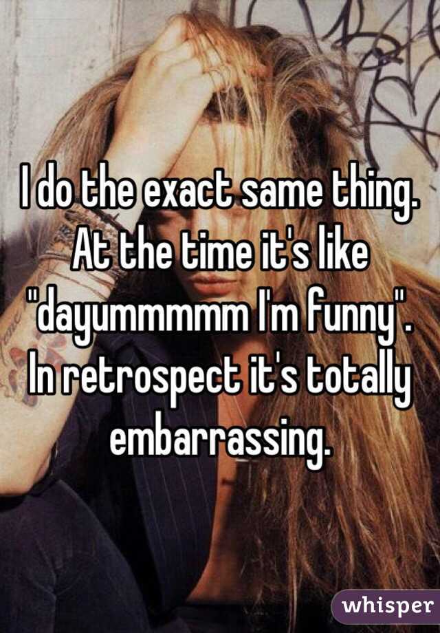 I do the exact same thing. At the time it's like "dayummmmm I'm funny". In retrospect it's totally embarrassing. 