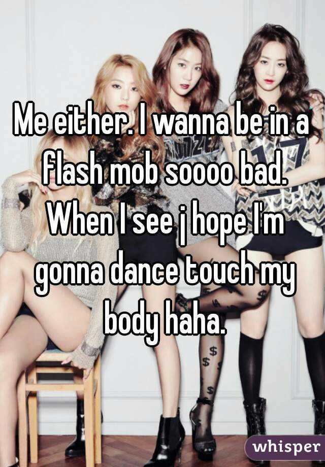 Me either. I wanna be in a flash mob soooo bad. When I see j hope I'm gonna dance touch my body haha.