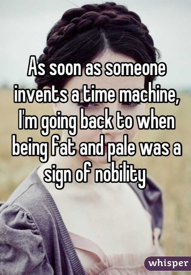 As soon as someone invents a time machine, I'm going back to when being fat and pale was a sign of nobility 