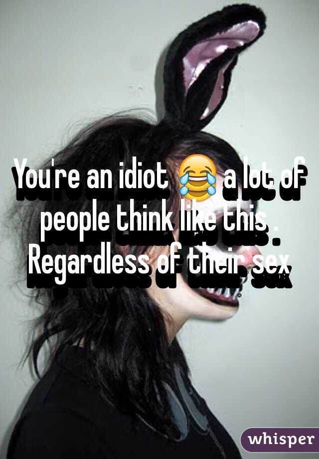 You're an idiot 😂 a lot of people think like this . Regardless of their sex 