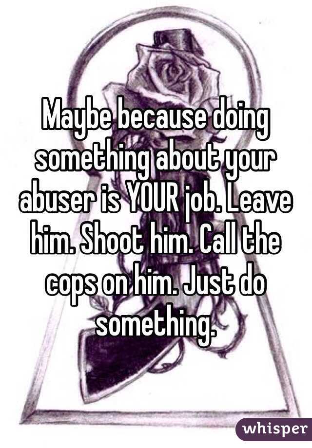 Maybe because doing something about your abuser is YOUR job. Leave him. Shoot him. Call the cops on him. Just do something.