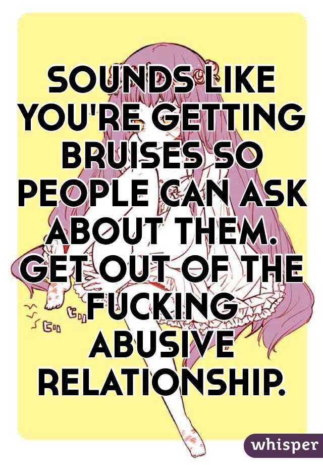 SOUNDS LIKE YOU'RE GETTING BRUISES SO PEOPLE CAN ASK ABOUT THEM. GET OUT OF THE FUCKING ABUSIVE RELATIONSHIP.