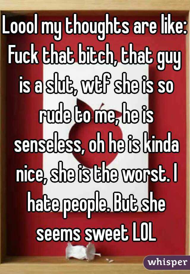 Loool my thoughts are like:
Fuck that bitch, that guy is a slut, wtf she is so rude to me, he is senseless, oh he is kinda nice, she is the worst. I hate people. But she seems sweet LOL