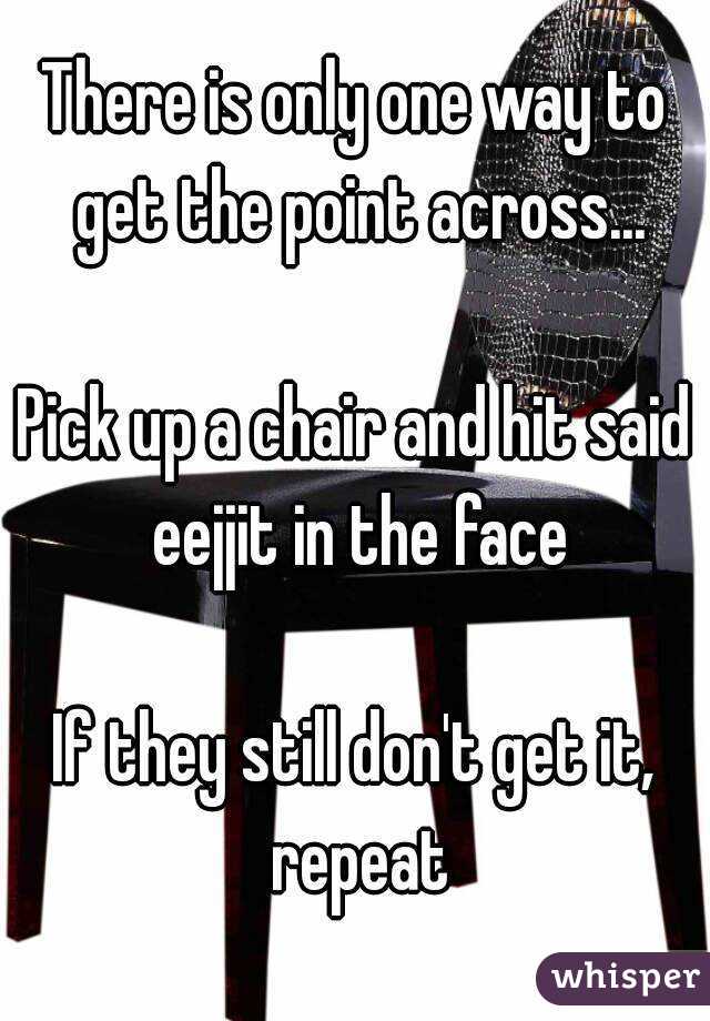 There is only one way to get the point across...

Pick up a chair and hit said eejjit in the face

If they still don't get it, repeat