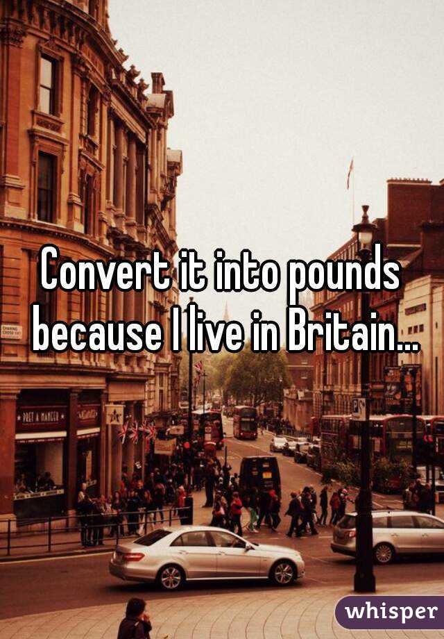 Convert it into pounds because I live in Britain...