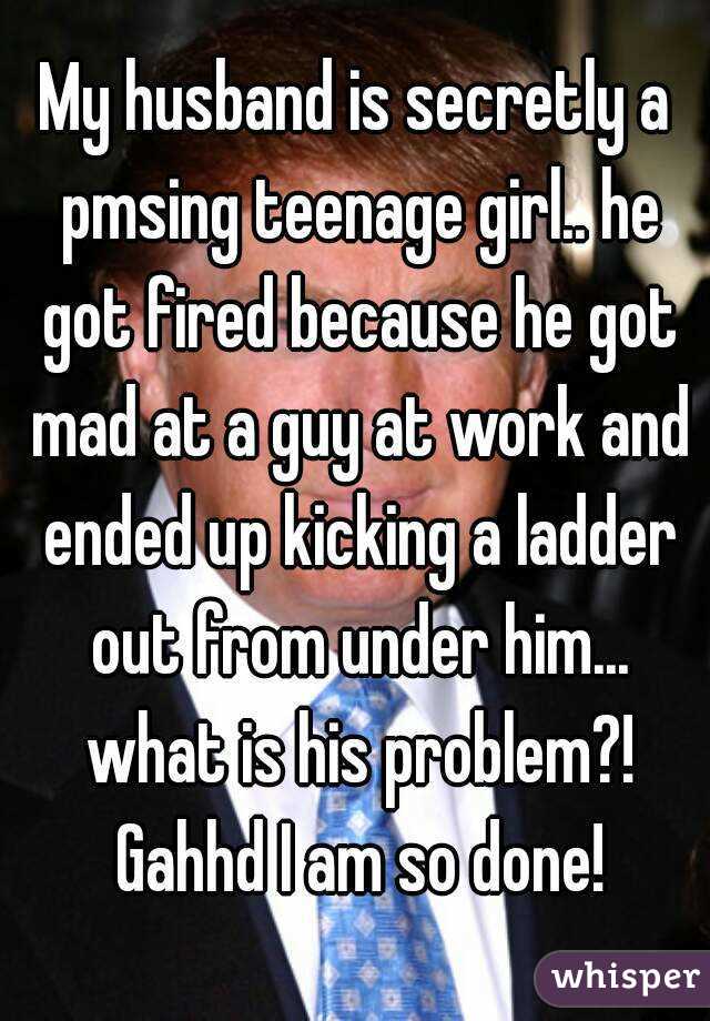 My husband is secretly a pmsing teenage girl.. he got fired because he got mad at a guy at work and ended up kicking a ladder out from under him... what is his problem?! Gahhd I am so done!