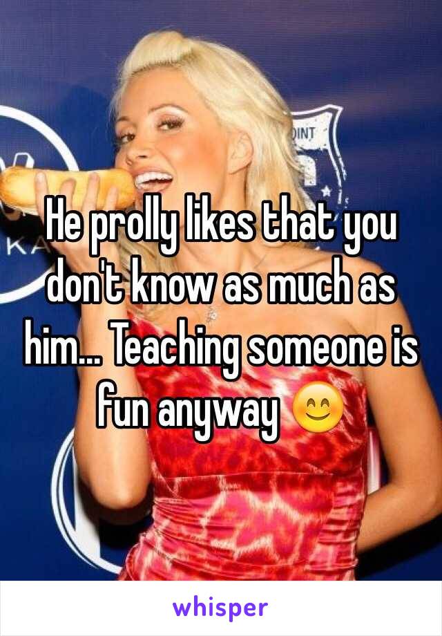 He prolly likes that you don't know as much as him... Teaching someone is fun anyway 😊