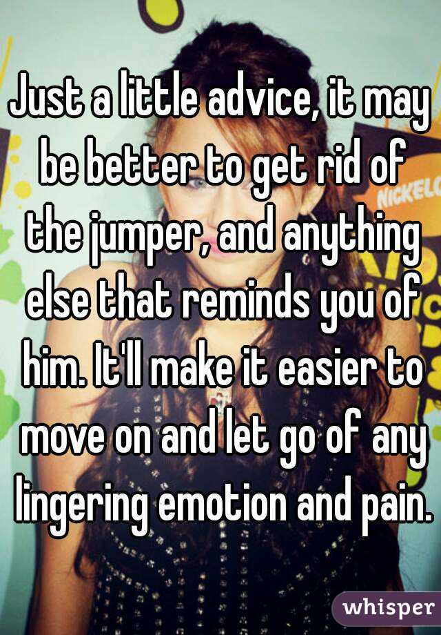Just a little advice, it may be better to get rid of the jumper, and anything else that reminds you of him. It'll make it easier to move on and let go of any lingering emotion and pain.