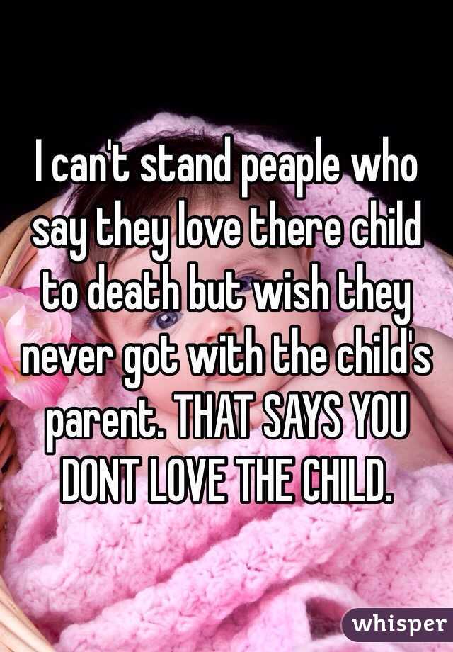 I can't stand peaple who say they love there child to death but wish they never got with the child's parent. THAT SAYS YOU DONT LOVE THE CHILD.