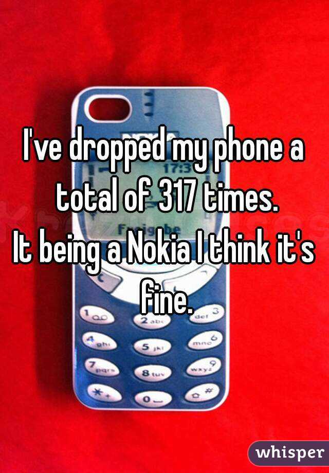 I've dropped my phone a total of 317 times.
It being a Nokia I think it's fine.