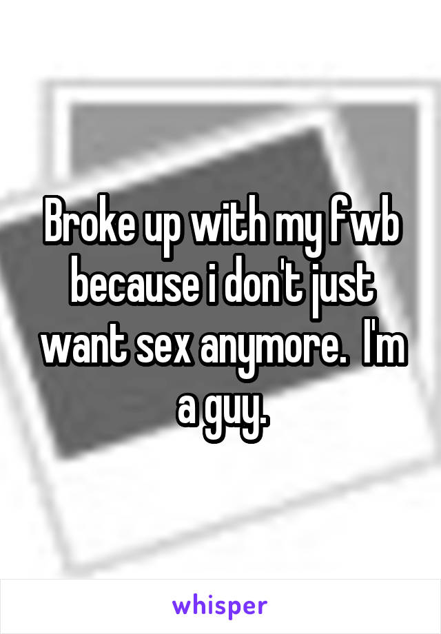 Broke up with my fwb because i don't just want sex anymore.  I'm a guy.