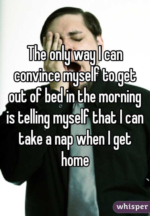The only way I can convince myself to get out of bed in the morning is telling myself that I can take a nap when I get home