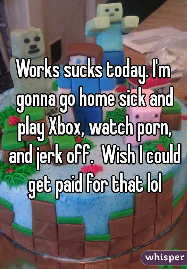 Works sucks today. I'm gonna go home sick and play Xbox, watch porn, and jerk off.  Wish I could get paid for that lol