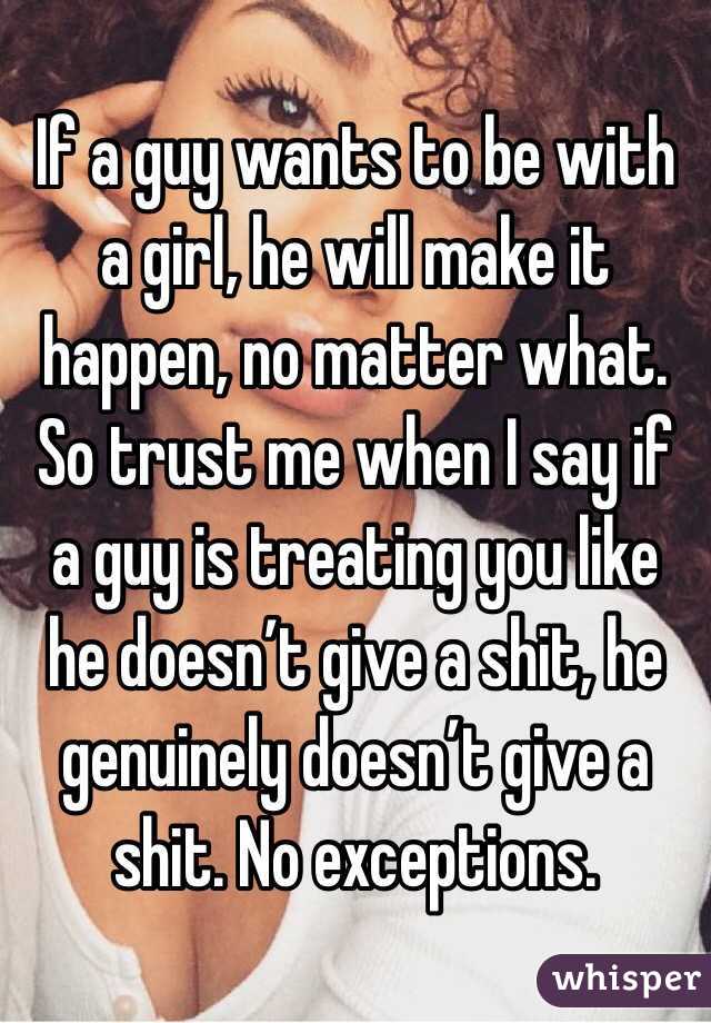 If a guy wants to be with a girl, he will make it happen, no matter what. So trust me when I say if a guy is treating you like he doesn’t give a shit, he genuinely doesn’t give a shit. No exceptions.