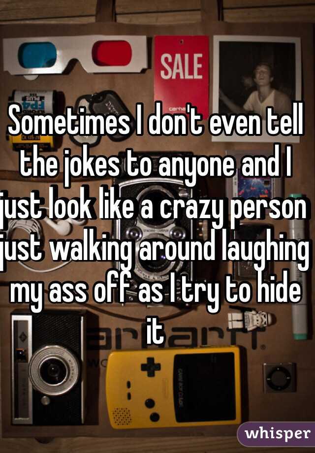 Sometimes I don't even tell the jokes to anyone and I just look like a crazy person just walking around laughing my ass off as I try to hide it
