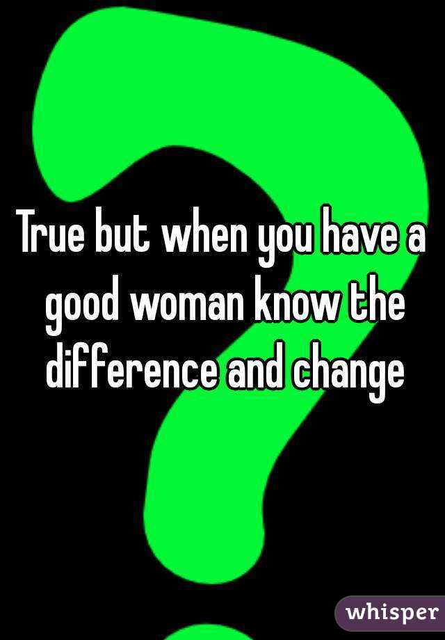 True but when you have a good woman know the difference and change