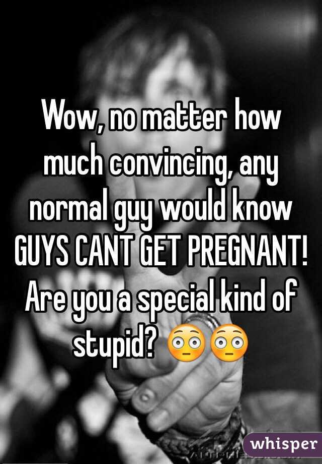 Wow, no matter how much convincing, any normal guy would know GUYS CANT GET PREGNANT! 
Are you a special kind of stupid? 😳😳
