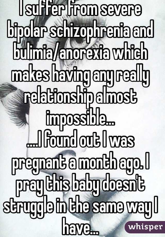 I suffer from severe bipolar schizophrenia and bulimia/anorexia which makes having any really relationship almost impossible...
....I found out I was pregnant a month ago. I pray this baby doesn't struggle in the same way I have... 