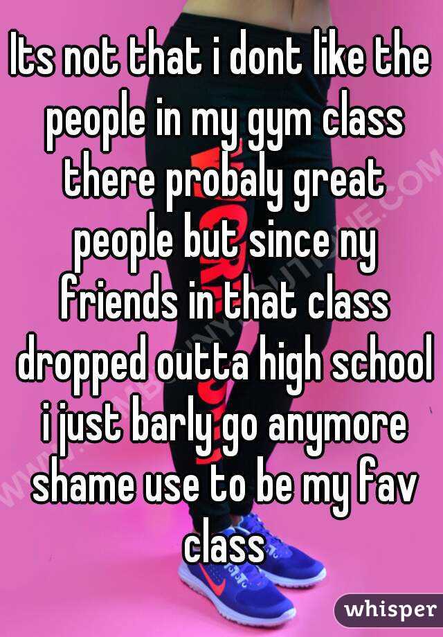 Its not that i dont like the people in my gym class there probaly great people but since ny friends in that class dropped outta high school i just barly go anymore shame use to be my fav class