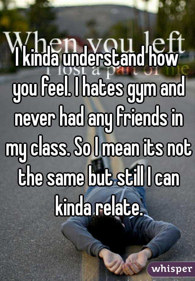 I kinda understand how you feel. I hates gym and never had any friends in my class. So I mean its not the same but still I can kinda relate.
