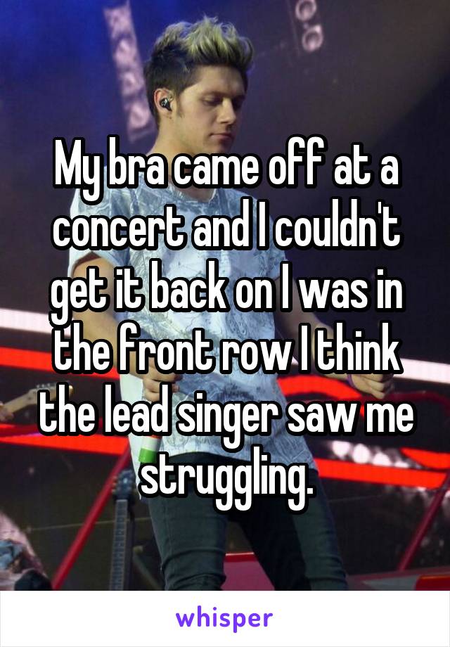 My bra came off at a concert and I couldn't get it back on I was in the front row I think the lead singer saw me struggling.