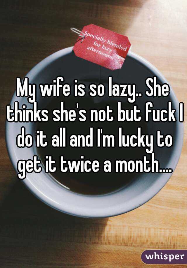 My wife is so lazy.. She thinks she's not but fuck I do it all and I'm lucky to get it twice a month....