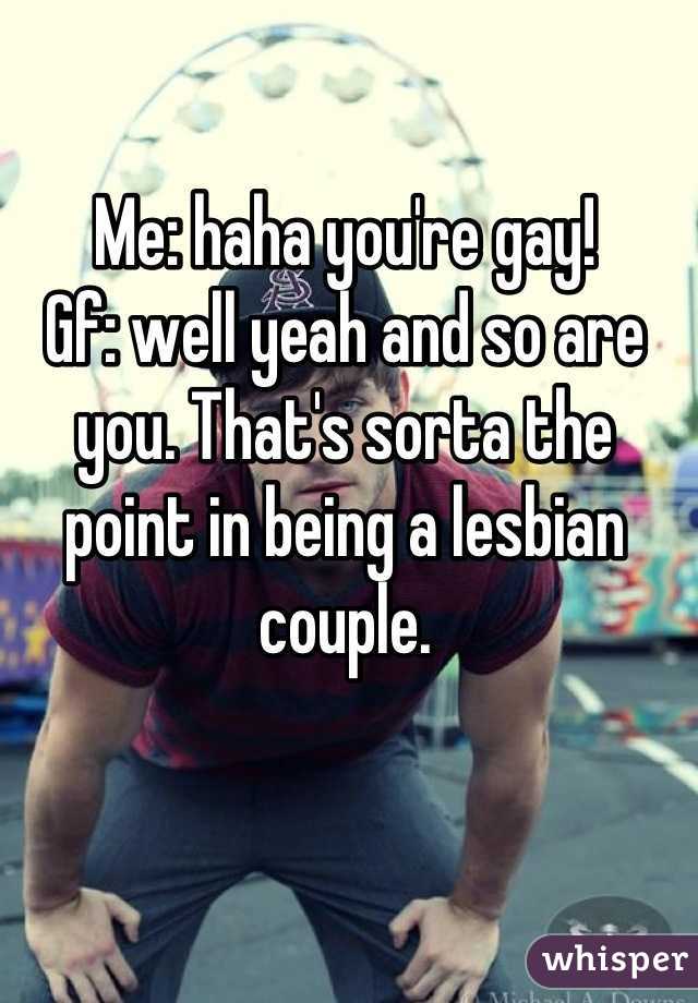 Me: haha you're gay!
Gf: well yeah and so are you. That's sorta the point in being a lesbian couple.