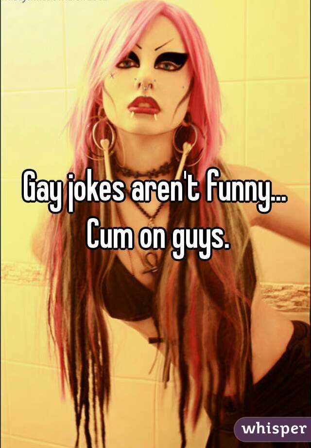 Gay jokes aren't funny... Cum on guys.